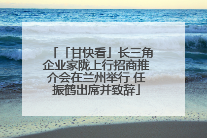 「甘快看」长三角企业家陇上行招商推介会在兰州举行 任振鹤出席并致辞