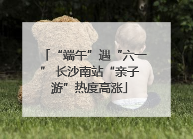 “端午”遇“六一” 长沙南站“亲子游”热度高涨