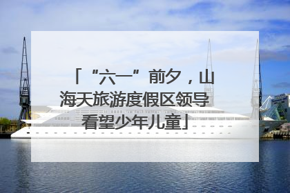 “六一”前夕，山海天旅游度假区领导看望少年儿童
