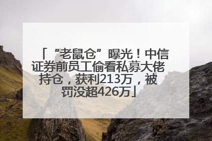 “老鼠仓”曝光！中信证券前员工偷看私募大佬持仓，获利213万，被罚没超426万