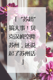 “苏超”搞大事！贝克汉姆空降苏州，还说起了苏州话