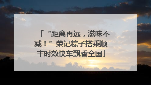 “距离再远，滋味不减！”荣记粽子搭乘顺丰时效快车飘香全国