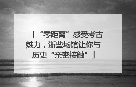 “零距离”感受考古魅力，浙些场馆让你与历史“亲密接触”