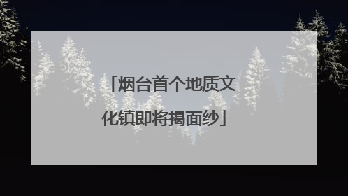 烟台首个地质文化镇即将揭面纱