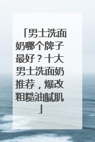 男士洗面奶哪个牌子最好？十大男士洗面奶推荐，爆改粗糙油腻肌