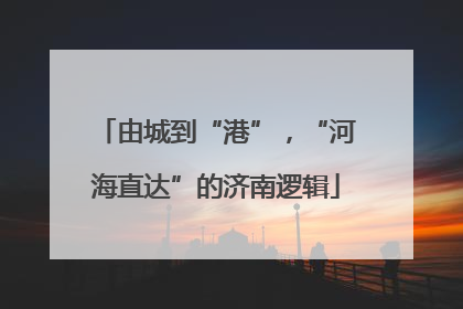 由城到“港”，“河海直达”的济南逻辑