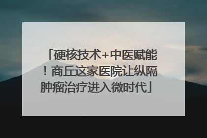 硬核技术+中医赋能！商丘这家医院让纵隔肿瘤治疗进入微时代