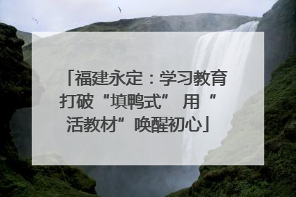 福建永定：学习教育打破“填鸭式” 用“活教材”唤醒初心