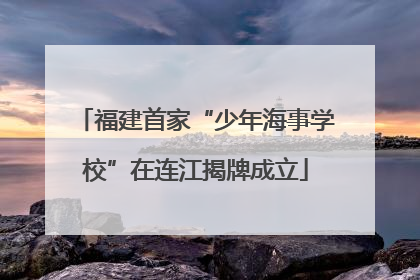 福建首家“少年海事学校”在连江揭牌成立