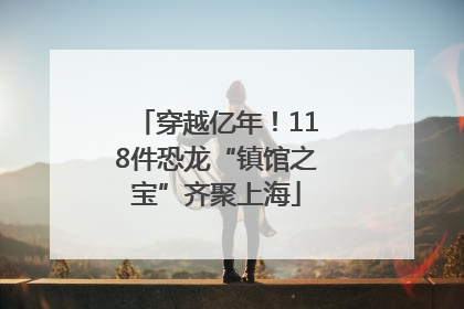 穿越亿年！118件恐龙“镇馆之宝”齐聚上海