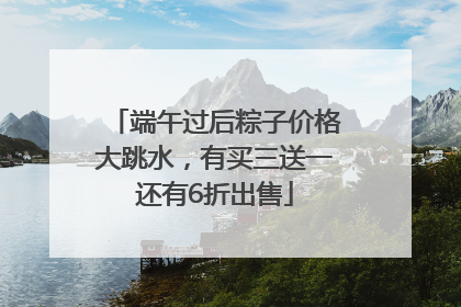 端午过后粽子价格大跳水，有买三送一还有6折出售