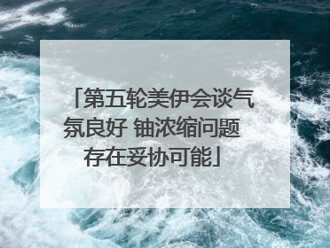 第五轮美伊会谈气氛良好 铀浓缩问题存在妥协可能