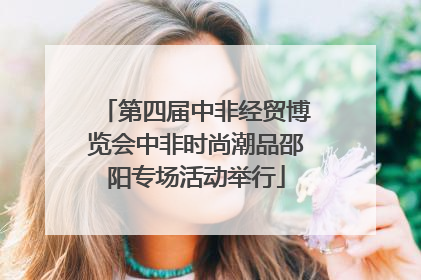 第四届中非经贸博览会中非时尚潮品邵阳专场活动举行