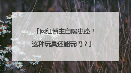 网红博主自曝患癌！这种玩具还能玩吗？