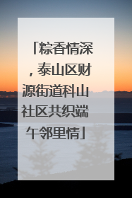 粽香情深，泰山区财源街道科山社区共织端午邻里情