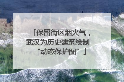 保留街区烟火气，武汉为历史建筑绘制“动态保护图”