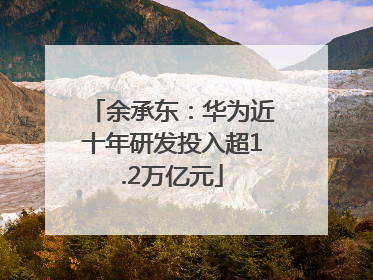 余承东：华为近十年研发投入超1.2万亿元