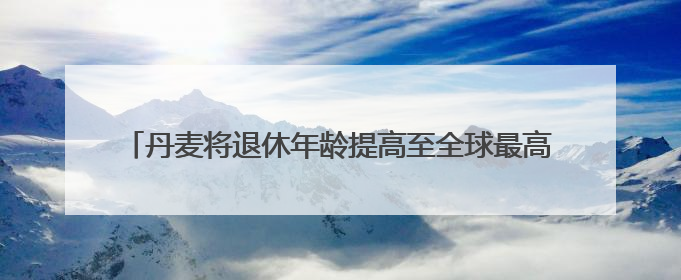 丹麦将退休年龄提高至全球最高水平 更多国家或将逐步跟进