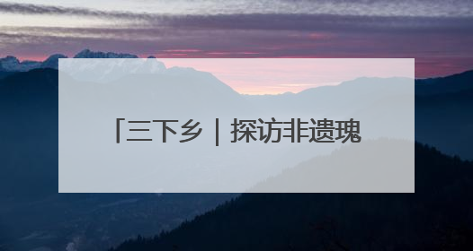 三下乡｜探访非遗瑰宝 共绘振兴画卷