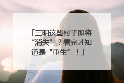 三明这些村子即将“消失”？看完才知道是“重生”！