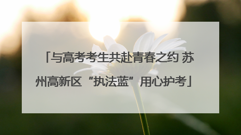 与高考考生共赴青春之约 苏州高新区“执法蓝”用心护考