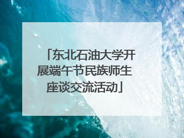 东北石油大学开展端午节民族师生座谈交流活动