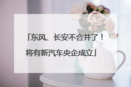 东风、长安不合并了！将有新汽车央企成立