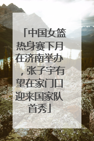 中国女篮热身赛下月在济南举办，张子宇有望在家门口迎来国家队首秀