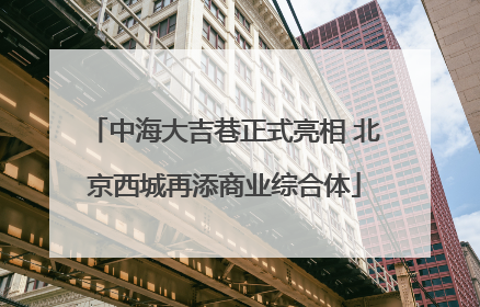 中海大吉巷正式亮相 北京西城再添商业综合体