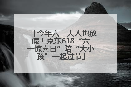 今年六一大人也放假！京东618“六一惊喜日”陪“大小孩”一起过节