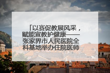 以赛促教展风采，赋能宣教护健康——张家界市人民医院全科基地举办住院医师健康宣教比赛