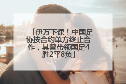 伊万下课！中国足协按合约单方终止合作，其曾带领国足4胜2平8负