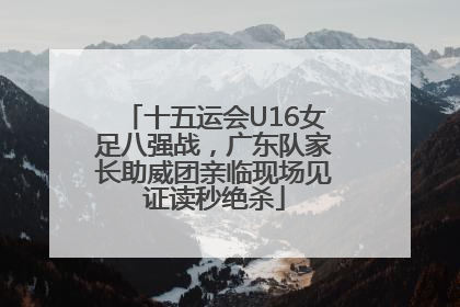 十五运会U16女足八强战，广东队家长助威团亲临现场见证读秒绝杀