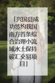 兴国县成功签约我国南方首条综合治理小流域水土保持碳汇交易项目