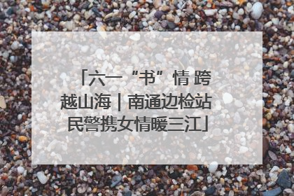 六一“书”情 跨越山海｜南通边检站民警携女情暖三江