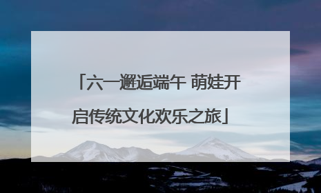 六一邂逅端午 萌娃开启传统文化欢乐之旅