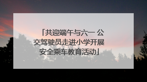 共迎端午与六一 公交驾驶员走进小学开展安全乘车教育活动