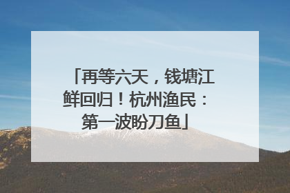 再等六天，钱塘江鲜回归！杭州渔民：第一波盼刀鱼