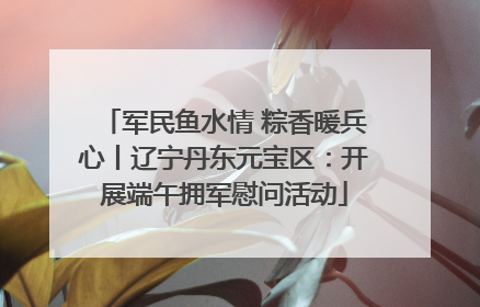 军民鱼水情 粽香暖兵心丨辽宁丹东元宝区：开展端午拥军慰问活动