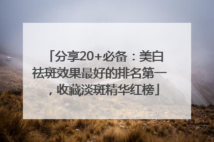 分享20+必备：美白祛斑效果最好的排名第一，收藏淡斑精华红榜