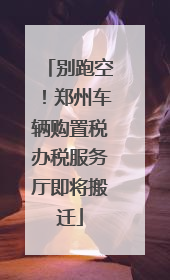 别跑空！郑州车辆购置税办税服务厅即将搬迁