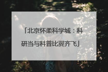 北京怀柔科学城：科研当与科普比翼齐飞