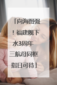 向海图强！福建舰下水3周年 三航母同框指日可待