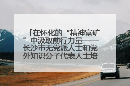 在怀化的“精神富矿”中汲取前行力量——长沙市无党派人士和党外知识分子代表人士培训班在怀化圆满举办
