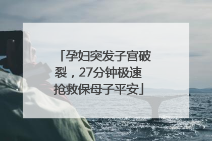 孕妇突发子宫破裂，27分钟极速抢救保母子平安