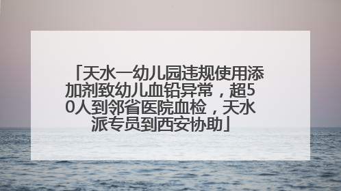 天水一幼儿园违规使用添加剂致幼儿血铅异常，超50人到邻省医院血检，天水派专员到西安协助