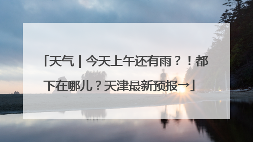 天气｜今天上午还有雨？！都下在哪儿？天津最新预报→