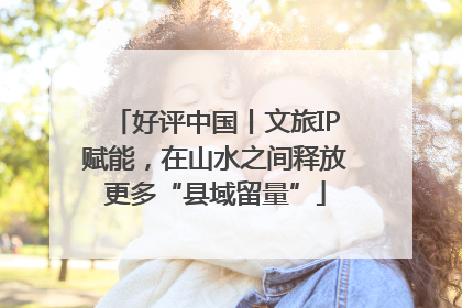 好评中国丨文旅IP赋能，在山水之间释放更多“县域留量”