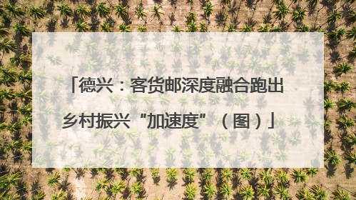 德兴：客货邮深度融合跑出乡村振兴“加速度”（图）