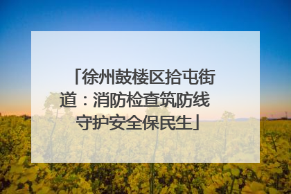 徐州鼓楼区拾屯街道：消防检查筑防线 守护安全保民生